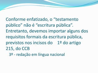 Conforme enfatizado, o “testamento
público” não é “escritura pública”.
Entretanto, devemos importar alguns dos
requisitos formais da escritura pública,
previstos nos incisos do 1º do artigo
215, do CCB
 3º - redação em língua nacional
 