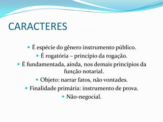 CARACTERES
     É espécie do gênero instrumento público.
         É rogatória – princípio da rogação.
  É fundamentada, ainda, nos demais princípios da
                   função notarial.
        Objeto: narrar fatos, não vontades.
    Finalidade primária: instrumento de prova.
                  Não-negocial.
 