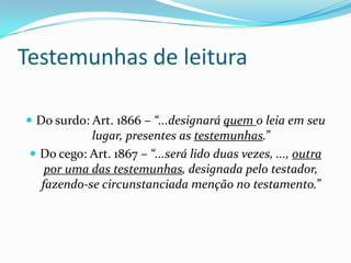 Testemunhas de leitura

 Do surdo: Art. 1866 – “...designará quem o leia em seu
            lugar, presentes as testemunhas.”
  Do cego: Art. 1867 – “...será lido duas vezes, ..., outra
    por uma das testemunhas, designada pelo testador,
   fazendo-se circunstanciada menção no testamento.”
 