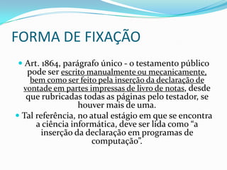 FORMA DE FIXAÇÃO
 Art. 1864, parágrafo único - o testamento público
  pode ser escrito manualmente ou mecanicamente,
   bem como ser feito pela inserção da declaração de
 vontade em partes impressas de livro de notas, desde
   que rubricadas todas as páginas pelo testador, se
                  houver mais de uma.
 Tal referência, no atual estágio em que se encontra
      a ciência informática, deve ser lida como “a
        inserção da declaração em programas de
                      computação”.
 