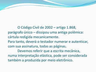 O Código Civil de 2002 – artigo 1.868,
parágrafo único – dissipou uma antiga polêmica:
cártula redigida mecanicamente.
Para tanto, deverá o testador numerar e autenticar,
com sua assinatura, todas as páginas.
      Devemos referir que a escrita mecânica,
numa interpretação elástica, pode ser considerada
também a produzida por meio eletrônico.
 
