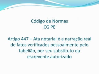 Código de Normas
                 CG PE

Artigo 447 – Ata notarial é a narração real
 de fatos verificados pessoalmente pelo
      tabelião, por seu substituto ou
          escrevente autorizado
 