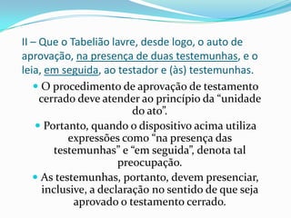 II – Que o Tabelião lavre, desde logo, o auto de
aprovação, na presença de duas testemunhas, e o
leia, em seguida, ao testador e (às) testemunhas.
    O procedimento de aprovação de testamento
     cerrado deve atender ao princípio da “unidade
                          do ato”.
     Portanto, quando o dispositivo acima utiliza
           expressões como “na presença das
        testemunhas” e “em seguida”, denota tal
                       preocupação.
    As testemunhas, portanto, devem presenciar,
      inclusive, a declaração no sentido de que seja
             aprovado o testamento cerrado.
 