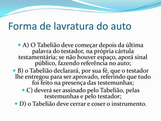 Forma de lavratura do auto
   A) O Tabelião deve começar depois da última
       palavra do testador, na própria cártula
  testamentária; se não houver espaço, aporá sinal
        público, fazendo referência no auto;
 B) o Tabelião declarará, por sua fé, que o testador
 lhe entregou para ser aprovado, referindo que tudo
        foi feito na presença das testemunhas;
    C) deverá ser assinado pelo Tabelião, pelas
              testemunhas e pelo testador;
  D) o Tabelião deve cerrar e coser o instrumento.
 