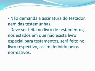 - Não demanda a assinatura do testador,
nem das testemunhas.
- Deve ser feita no livro de testamentos;
nos estados em que não exista livro
especial para testamentos, será feito no
livro respectivo, assim definido pelos
normativos.
 