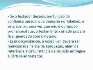 - Se o testador desejar, em função da
confiança pessoal que deposita no Tabelião, e
este aceitar, uma vez que não é obrigação
profissional sua, o testamento cerrado poderá
ficar guardado com o notário.
- Essa circunstância, a nosso ver, deverá ser
mencionada na ata da aprovação, além da
referência à circunstância de ter sido entregue
a cártula ao testador.
 