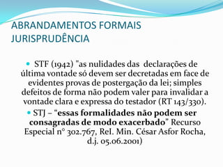 ABRANDAMENTOS FORMAIS
JURISPRUDÊNCIA

   STF (1942) "as nulidades das declarações de
 última vontade só devem ser decretadas em face de
   evidentes provas de postergação da lei; simples
 defeitos de forma não podem valer para invalidar a
 vontade clara e expressa do testador (RT 143/330).
    STJ – “essas formalidades não podem ser
    consagradas de modo exacerbado” Recurso
  Especial n° 302.767, ReI. Min. César Asfor Rocha,
                    d.j. 05.06.2001)
 