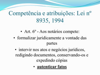 Competência e atribuições: Lei nº
         8935, 1994
     • Art. 6º - Aos notários compete:
 • formalizar juridicamente a vontade das
                     partes
  • intervir nos atos e negócios jurídicos,
  redigindo documentos, conservando-os e
               expedindo cópias
             • autenticar fatos
 