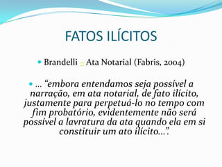 FATOS ILÍCITOS
    Brandelli – Ata Notarial (Fabris, 2004)

  ... “embora entendamos seja possível a
  narração, em ata notarial, de fato ilícito,
justamente para perpetuá-lo no tempo com
  fim probatório, evidentemente não será
possível a lavratura da ata quando ela em si
         constituir um ato ilícito...”.
 