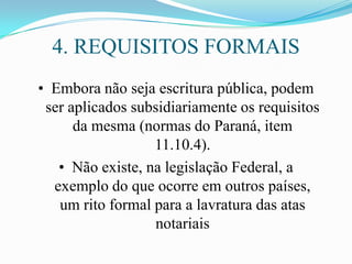 4. REQUISITOS FORMAIS
• Embora não seja escritura pública, podem
 ser aplicados subsidiariamente os requisitos
      da mesma (normas do Paraná, item
                  11.10.4).
   • Não existe, na legislação Federal, a
  exemplo do que ocorre em outros países,
   um rito formal para a lavratura das atas
                  notariais
 