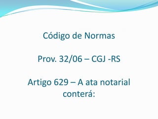 Código de Normas

  Prov. 32/06 – CGJ -RS

Artigo 629 – A ata notarial
         conterá:
 