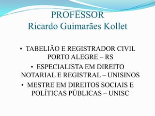 PROFESSOR
  Ricardo Guimarães Kollet

• TABELIÃO E REGISTRADOR CIVIL
         PORTO ALEGRE – RS
    • ESPECIALISTA EM DIREITO
 NOTARIAL E REGISTRAL – UNISINOS
 • MESTRE EM DIREITOS SOCIAIS E
    POLÍTICAS PÚBLICAS – UNISC
 