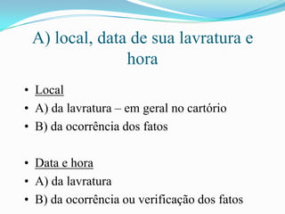 A) local, data de sua lavratura e
               hora
• Local
• A) da lavratura – em geral no cartório
• B) da ocorrência dos fatos

• Data e hora
• A) da lavratura
• B) da ocorrência ou verificação dos fatos
 