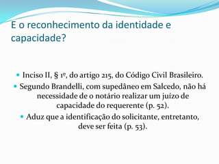 E o reconhecimento da identidade e
capacidade?


  Inciso II, § 1º, do artigo 215, do Código Civil Brasileiro.
 Segundo Brandelli, com supedâneo em Salcedo, não há
      necessidade de o notário realizar um juízo de
           capacidade do requerente (p. 52).
   Aduz que a identificação do solicitante, entretanto,
                  deve ser feita (p. 53).
 