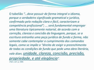 O tabelião “...deve possuir de forma integral o idioma,
porque o verdadeiro significado gramatical e jurídico,
confirmado pela redação clara e fácil, caracterizam a
competência profissional”; ... será fundamental empregar
uma literatura tipicamente notarial, de acordo com a
correção, clareza e concisão da linguagem, porque, se a
escritura entranha uma peça jurídica de fundo e forma, não
somente cabe contemplar o cumprimento dos comandos
legais, como se impõe o “direito de exigir o preenchimento
de todas as condições de fundo que pede uma obra literária,
vale dizer, unidade, clareza, concisão, precisão,
propriedade, e até elegância”.
( Neri, vol I, p. 584)
 