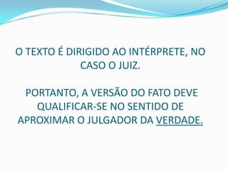 O TEXTO É DIRIGIDO AO INTÉRPRETE, NO
             CASO O JUIZ.

 PORTANTO, A VERSÃO DO FATO DEVE
   QUALIFICAR-SE NO SENTIDO DE
APROXIMAR O JULGADOR DA VERDADE.
 