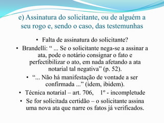 e) Assinatura do solicitante, ou de alguém a
  seu rogo e, sendo o caso, das testemunhas
       • Falta de assinatura do solicitante?
• Brandelli: “ ... Se o solicitante nega-se a assinar a
        ata, pode o notário consignar o fato e
    perfectibilizar o ato, em nada afetando a ata
             notarial tal negativa” (p. 52).
   • “... Não há manifestação de vontade a ser
           confirmada ...” (idem, ibidem).
 • Técnica notarial – art. 706, 1º - incompletude
 • Se for solicitada certidão – o solicitante assina
   uma nova ata que narre os fatos já verificados.
 