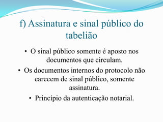 f) Assinatura e sinal público do
            tabelião
  • O sinal público somente é aposto nos
          documentos que circulam.
• Os documentos internos do protocolo não
      carecem de sinal público, somente
                  assinatura.
    • Princípio da autenticação notarial.
 