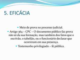 5. EFICÁCIA

         Meio de prova no processo judicial.
  Artigo 364 – CPC – O documento público faz prova
  não só da sua formação, mas também dos fatos que o
   escrivão, o tabelião, ou o funcionário declarar que
               ocorreram em sua presença.
        Testemunho privilegiado – fé pública.
 