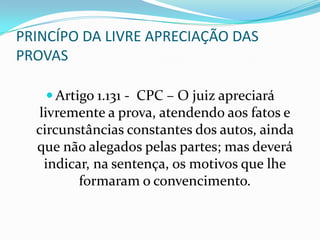 PRINCÍPO DA LIVRE APRECIAÇÃO DAS
PROVAS

    Artigo 1.131 - CPC – O juiz apreciará
   livremente a prova, atendendo aos fatos e
  circunstâncias constantes dos autos, ainda
  que não alegados pelas partes; mas deverá
    indicar, na sentença, os motivos que lhe
          formaram o convencimento.
 