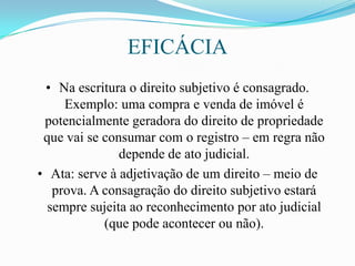 EFICÁCIA
 • Na escritura o direito subjetivo é consagrado.
     Exemplo: uma compra e venda de imóvel é
 potencialmente geradora do direito de propriedade
 que vai se consumar com o registro – em regra não
               depende de ato judicial.
• Ata: serve à adjetivação de um direito – meio de
   prova. A consagração do direito subjetivo estará
  sempre sujeita ao reconhecimento por ato judicial
            (que pode acontecer ou não).
 