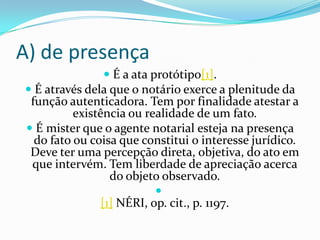 A) de presença
                  É a ata protótipo[1].
 É através dela que o notário exerce a plenitude da
 função autenticadora. Tem por finalidade atestar a
          existência ou realidade de um fato.
 É mister que o agente notarial esteja na presença
  do fato ou coisa que constitui o interesse jurídico.
 Deve ter uma percepção direta, objetiva, do ato em
 que intervém. Tem liberdade de apreciação acerca
                  do objeto observado.
                            
                [1] NÉRI, op. cit., p. 1197.
 