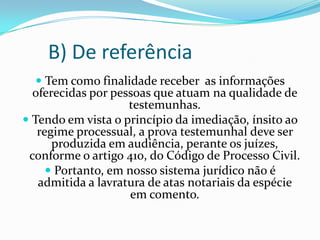 B) De referência
    Tem como finalidade receber as informações
  oferecidas por pessoas que atuam na qualidade de
                    testemunhas.
 Tendo em vista o princípio da imediação, ínsito ao
   regime processual, a prova testemunhal deve ser
      produzida em audiência, perante os juízes,
 conforme o artigo 410, do Código de Processo Civil.
      Portanto, em nosso sistema jurídico não é
   admitida a lavratura de atas notariais da espécie
                     em comento.
 