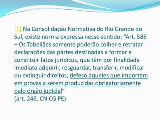 [1] Na Consolidação Normativa do Rio Grande do
Sul, existe norma expressa nesse sentido: “Art. 586
– Os Tabeliães somente poderão colher e retratar
declarações das partes destinadas a formar e
constituir fatos jurídicos, que têm por finalidade
imediato adquirir, resguardar, transferir, modificar
ou extinguir direitos, defeso àqueles que importem
em provas a serem produzidas obrigatoriamente
pelo órgão judicial”
(art. 246, CN CG PE)
 