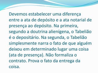 Devemos estabelecer uma diferença
entre a ata de depósito e a ata notarial de
presença ao depósito. Na primeira,
segundo a doutrina alienígena, o Tabelião
é o depositário. Na segunda, o Tabelião
simplesmente narra o fato de que alguém
deixou em determinado lugar uma coisa
(ata de presença). Não formaliza o
contrato. Prova o fato da entrega da
coisa.
 