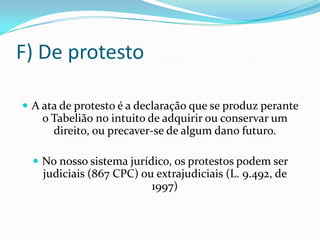 F) De protesto

 A ata de protesto é a declaração que se produz perante
    o Tabelião no intuito de adquirir ou conservar um
      direito, ou precaver-se de algum dano futuro.

   No nosso sistema jurídico, os protestos podem ser
    judiciais (867 CPC) ou extrajudiciais (L. 9.492, de
                          1997)
 