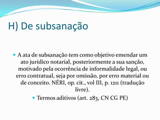 H) De subsanação

 A ata de subsanação tem como objetivo emendar um
   ato jurídico notarial, posteriormente a sua sanção,
  motivado pela ocorrência de informalidade legal, ou
 erro contratual, seja por omissão, por erro material ou
   de conceito. NÉRI, op. cit., vol III, p. 1211 (tradução
                           livre).
         Termos aditivos (art. 283, CN CG PE)
 