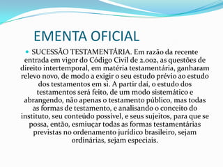 EMENTA OFICIAL
  SUCESSÃO TESTAMENTÁRIA. Em razão da recente
 entrada em vigor do Código Civil de 2.002, as questões de
direito intertemporal, em matéria testamentária, ganharam
relevo novo, de modo a exigir o seu estudo prévio ao estudo
       dos testamentos em si. A partir daí, o estudo dos
      testamentos será feito, de um modo sistemático e
 abrangendo, não apenas o testamento público, mas todas
    as formas de testamento, e analisando o conceito do
instituto, seu conteúdo possível, e seus sujeitos, para que se
   possa, então, esmiuçar todas as formas testamentárias
    previstas no ordenamento jurídico brasileiro, sejam
                 ordinárias, sejam especiais.
 