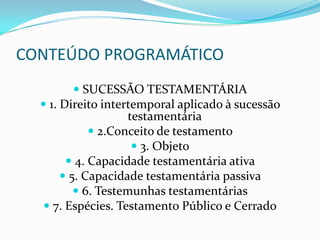 CONTEÚDO PROGRAMÁTICO
           SUCESSÃO TESTAMENTÁRIA
   1. Direito intertemporal aplicado à sucessão
                    testamentária
              2.Conceito de testamento
                      3. Objeto
         4. Capacidade testamentária ativa
        5. Capacidade testamentária passiva
           6. Testemunhas testamentárias
    7. Espécies. Testamento Público e Cerrado
 