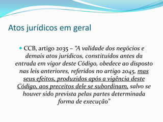 Atos jurídicos em geral

   CCB, artigo 2035 – “A validade dos negócios e
     demais atos jurídicos, constituídos antes da
 entrada em vigor deste Código, obedece ao disposto
   nas leis anteriores, referidos no artigo 2045, mas
    seus efeitos, produzidos após a vigência deste
  Código, aos preceitos dele se subordinam, salvo se
    houver sido prevista pelas partes determinada
                  forma de execução”
 