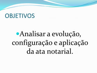 OBJETIVOS

   Analisar a evolução,
  configuração e aplicação
      da ata notarial.
 