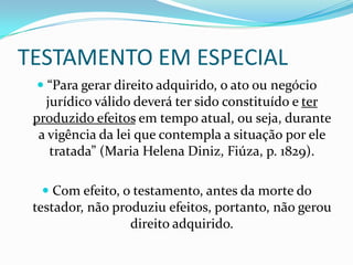 TESTAMENTO EM ESPECIAL
   “Para gerar direito adquirido, o ato ou negócio
    jurídico válido deverá ter sido constituído e ter
 produzido efeitos em tempo atual, ou seja, durante
  a vigência da lei que contempla a situação por ele
   tratada” (Maria Helena Diniz, Fiúza, p. 1829).

   Com efeito, o testamento, antes da morte do
 testador, não produziu efeitos, portanto, não gerou
                  direito adquirido.
 