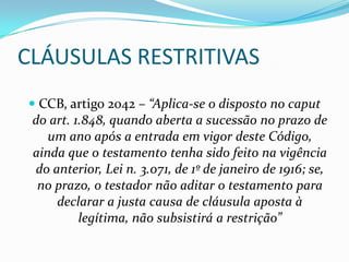 CLÁUSULAS RESTRITIVAS
 CCB, artigo 2042 – “Aplica-se o disposto no caput
 do art. 1.848, quando aberta a sucessão no prazo de
   um ano após a entrada em vigor deste Código,
 ainda que o testamento tenha sido feito na vigência
 do anterior, Lei n. 3.071, de 1º de janeiro de 1916; se,
  no prazo, o testador não aditar o testamento para
     declarar a justa causa de cláusula aposta à
         legítima, não subsistirá a restrição”
 