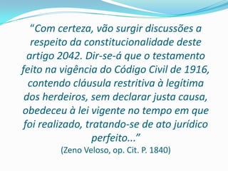 “Com certeza, vão surgir discussões a
   respeito da constitucionalidade deste
  artigo 2042. Dir-se-á que o testamento
feito na vigência do Código Civil de 1916,
  contendo cláusula restritiva à legítima
 dos herdeiros, sem declarar justa causa,
obedeceu à lei vigente no tempo em que
 foi realizado, tratando-se de ato jurídico
                  perfeito...”
        (Zeno Veloso, op. Cit. P. 1840)
 