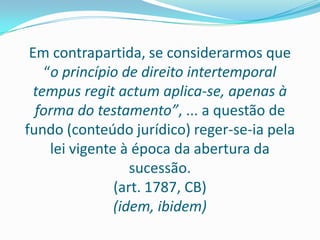 Em contrapartida, se considerarmos que
    “o princípio de direito intertemporal
  tempus regit actum aplica-se, apenas à
  forma do testamento”, ... a questão de
fundo (conteúdo jurídico) reger-se-ia pela
     lei vigente à época da abertura da
                   sucessão.
                (art. 1787, CB)
                (idem, ibidem)
 