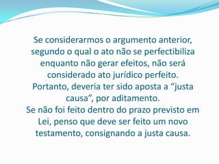 Se considerarmos o argumento anterior,
 segundo o qual o ato não se perfectibiliza
    enquanto não gerar efeitos, não será
      considerado ato jurídico perfeito.
 Portanto, deveria ter sido aposta a “justa
          causa”, por aditamento.
Se não foi feito dentro do prazo previsto em
   Lei, penso que deve ser feito um novo
  testamento, consignando a justa causa.
 