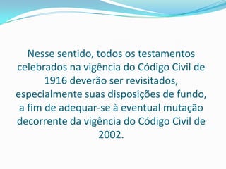 Nesse sentido, todos os testamentos
celebrados na vigência do Código Civil de
       1916 deverão ser revisitados,
especialmente suas disposições de fundo,
 a fim de adequar-se à eventual mutação
decorrente da vigência do Código Civil de
                  2002.
 