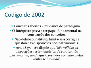 Código de 2002
   Conceitos abertos – mudança de paradigma
  O intérprete passa a ter papel fundamental na
               construção dos conceitos.
    Não define o instituto, limita-se a corrigir a
     questão das disposições não-patrimoniais.
     Art. 1.857, 2º: dispõe que “são válidas as
      disposições testamentárias de caráter não
  patrimonial, ainda que o testador somente a elas
                  tenha se limitado”.
 