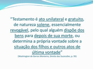 “Testamento é ato unilateral e gratuito,
  de natureza solene, essencialmente
revogável, pelo qual alguém dispõe dos
  bens para depois de sua morte, ou
 determina a própria vontade sobre a
  situação dos filhos e outros atos de
            última vontade”
    (Washington de Barros Monteiro, Direito das Sucessões, p. 95)
 