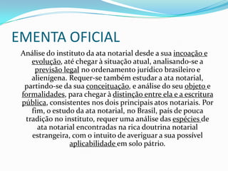 EMENTA OFICIAL
 Análise do instituto da ata notarial desde a sua incoação e
    evolução, até chegar à situação atual, analisando-se a
     previsão legal no ordenamento jurídico brasileiro e
    alienígena. Requer-se também estudar a ata notarial,
  partindo-se da sua conceituação, e análise do seu objeto e
 formalidades, para chegar à distinção entre ela e a escritura
 pública, consistentes nos dois principais atos notariais. Por
    fim, o estudo da ata notarial, no Brasil, país de pouca
  tradição no instituto, requer uma análise das espécies de
      ata notarial encontradas na rica doutrina notarial
    estrangeira, com o intuito de averiguar a sua possível
                aplicabilidade em solo pátrio.
 