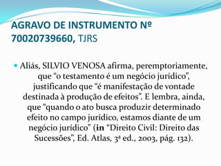 AGRAVO DE INSTRUMENTO Nº
70020739660, TJRS

 Aliás, SILVIO VENOSA afirma, peremptoriamente,
       que “o testamento é um negócio jurídico”,
      justificando que “é manifestação de vontade
  destinada à produção de efeitos”. E lembra, ainda,
   que “quando o ato busca produzir determinado
   efeito no campo jurídico, estamos diante de um
   negócio jurídico” (in “Direito Civil: Direito das
     Sucessões”, Ed. Atlas, 3ª ed., 2003, pág. 132).
 