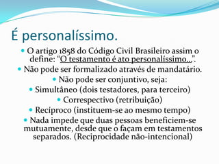 É personalíssimo.
  O artigo 1858 do Código Civil Brasileiro assim o
    define: “O testamento é ato personalíssimo...”.
 Não pode ser formalizado através de mandatário.
           Não pode ser conjuntivo, seja:
    Simultâneo (dois testadores, para terceiro)
             Correspectivo (retribuição)
    Recíproco (instituem-se ao mesmo tempo)
   Nada impede que duas pessoas beneficiem-se
  mutuamente, desde que o façam em testamentos
   separados. (Reciprocidade não-intencional)
 