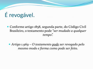 É revogável.
 Conforme artigo 1858, segunda parte, do Código Civil
  Brasileiro, o testamento pode “ser mudado a qualquer
                         tempo”.

  Artigo 1.969 – O testamento pode ser revogado pelo
       mesmo modo e forma como pode ser feito.
 
