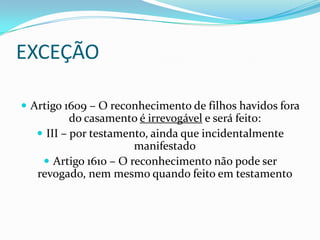EXCEÇÃO

 Artigo 1609 – O reconhecimento de filhos havidos fora
           do casamento é irrevogável e será feito:
    III – por testamento, ainda que incidentalmente
                       manifestado
     Artigo 1610 – O reconhecimento não pode ser
   revogado, nem mesmo quando feito em testamento
 