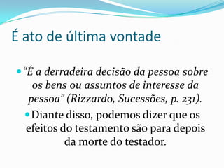 É ato de última vontade

 “É a derradeira decisão da pessoa sobre
    os bens ou assuntos de interesse da
   pessoa” (Rizzardo, Sucessões, p. 231).
   Diante disso, podemos dizer que os
  efeitos do testamento são para depois
           da morte do testador.
 