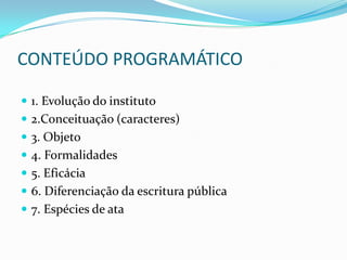 CONTEÚDO PROGRAMÁTICO

 1. Evolução do instituto
 2.Conceituação (caracteres)
 3. Objeto
 4. Formalidades
 5. Eficácia
 6. Diferenciação da escritura pública
 7. Espécies de ata
 